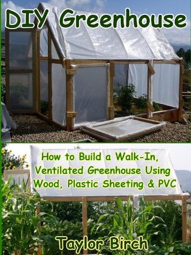 DIY Greenhouse: How to Build a Walk-In, Ventilated Greenhouse Using Wood, Plastic Sheeting & PVC (Greenhouse Plans Series)