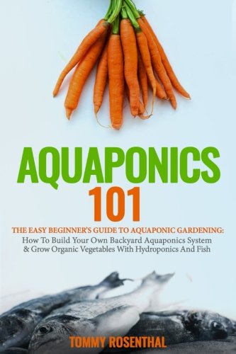 Aquaponics 101: The Easy Beginner’s Guide to Aquaponic Gardening:  How To Build Your Own Backyard Aquaponics System and Grow Organic Vegetables With Hydroponics And Fish (Gardening Books)